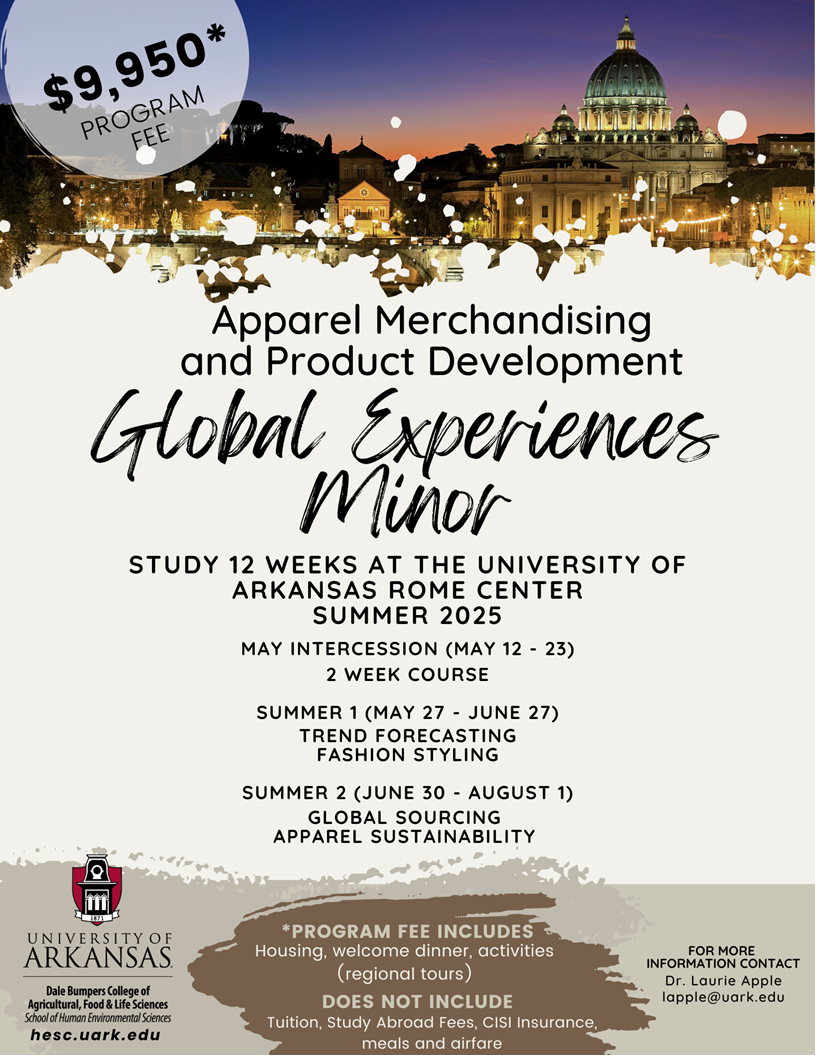 Apparel Merchandising and Product Development Global Experinces Minor. Study 12 weeks at the University of Arkansas Rome Center summer 2025. May intercession (May 12 - 23) 2 week course. Summer 1 (may 27 - june 27) Trend forecasting fashion styling. Summer 2 (june 30 - August 1) Global apparel sustainability. The program fee includes housing, welcome dinner, activities (regional tours). This does not include tuition, study abroad fees, CISI insurance, meals and airfare. For more information contact Dr. Laurie Apple at lapple@uark.edu