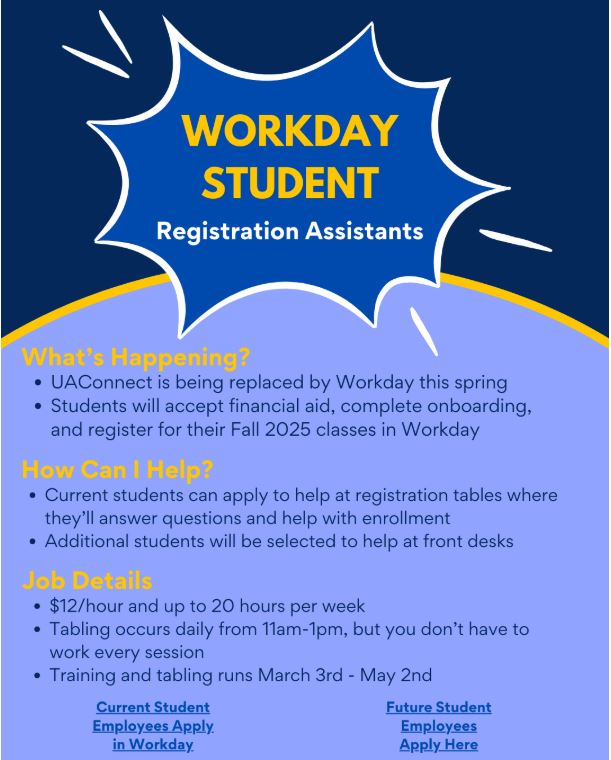 UAConnect is being replaced by Workday this spring. This is where students will accept financial aid, complete onboarding, and register for their fall 2025 classes. Current students can apply to help at registration tables where they'll answer questions and help with enrollment. Additionally students will be selected to help at front desks. The postion pays $12 an hour up to 20 hours a week. Tabling occurs daily from 11 a.m. to 1 p.m., but you don't have to work every session. Training and tabling runs March 3rd to May 2nd