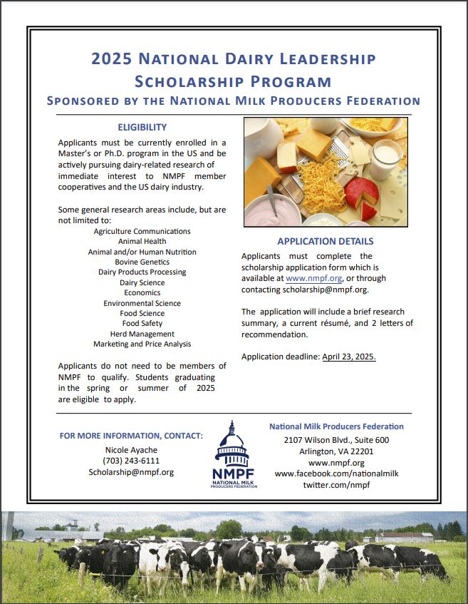 The National Milk Producers Federation (NMPF) is now accepting applications for its National Dairy Leadership Scholarship Program.      The online application form and additional information can be found online at https://www.nmpf.org/programs/scholarship/. An informational flyer that may be displayed on a bulletin board is attached.  Please forward this information to qualified graduate students in your department and encourage them to apply.      The NMPF National Dairy Leadership Scholarship Program supports graduate students actively pursuing dairy-related fields of research that will directly benefit milk marketing cooperatives and the U.S. dairy industry at large. This year, NMPF expects to award scholarships totaling $18,000; the exact number of awards and award amounts are determined by the NMPF Board of Directors. In past years, the average individual scholarship award has ranged from $4,000 to $6,000.      Students from a variety of academic disciplines serving the dairy industry are encouraged to apply, including, but not limited to:  Agriculture Communications Economics Animal Health Environmental Science Animal and/or Human Nutrition Food Science Bovine Genetics Food Safety Dairy Products Processing Herd Management Dairy Science Marketing and Price Analysis    Completed applications must be received by NMPF no later than April 23, 2025.      The NMPF Board of Directors will select the winning applicants in June 2025.  The winners will be notified soon thereafter. For more information, please visit the NMPF website or contact NMPF at (703) 243-6111 or scholarship@nmpf.org.