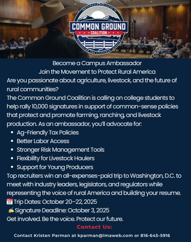 Becomea CampusAmbassador Jointhe MovementtoProtect RuralAmerica Are youpassionateaboutagriculture, livestock,andthe futureof rural communities? The Common Ground Coalitionis callingoncollege students to helprally 10,000signatures insupportof common-sensepolicies thatprotectandpromote farming,ranching,andlivestock production.Asanambassador, you’lladvocate for: Ag-Friendly Tax Policies Better LaborAccess Stronger Risk Management Tools Flexibility for LivestockHaulers Supportfor YoungProducers Toprecruiters winanall-expenses-paidtriptoWashington, D.C.to meet withindustry leaders, legislators,andregulators while representingthe voiceofruralAmericaandbuildingyourresume. ��Trip Dates:October 20–22, 2025 ✍️Signature Deadline:October 3, 2025 Getinvolved. Be the voice. Protectourfuture. Contact Kristen Parman at kparman@lmaweb.com or 816-645-5916