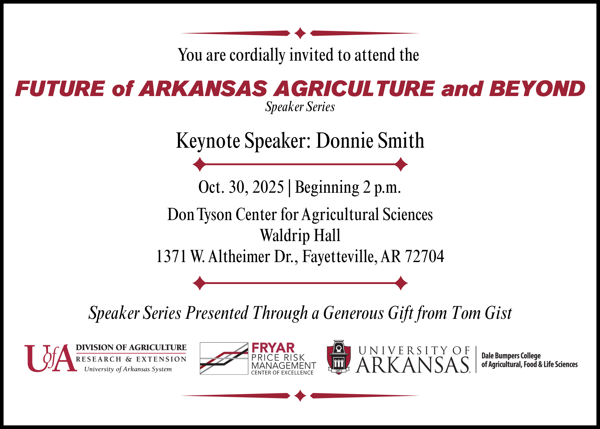You are cordially invited to attend the FUTURE of ARKANSAS AGRICULTURE and BEYOND Speaker Series with Keynote Speaker: Donnie Smith. Oct. 30, 2025 | Beginning 2 p.m. Don Tyson Center for Agricultural Sciences Waldrip Hall 1371 W. Altheimer Dr., Fayetteville, AR 72704