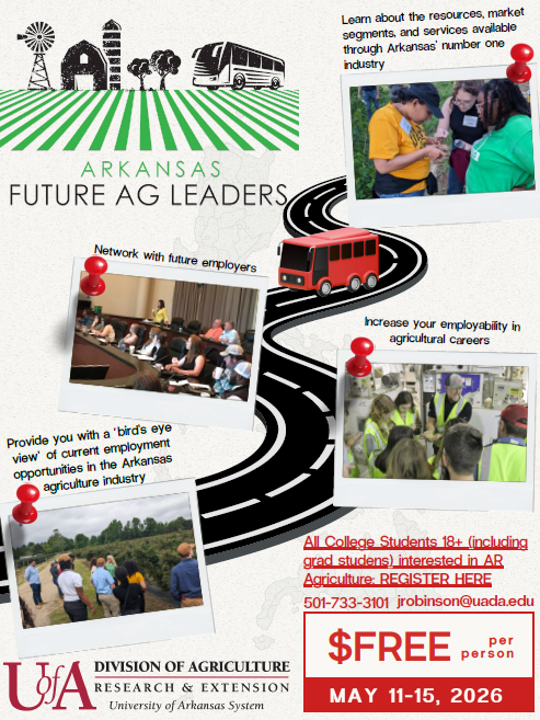 Arkansas Future Ag Leaders Tour Arkansas Future Ag Leaders Tour hosted by the Arkansas Division of Agriculture Research and Extension, All College Students 18+ (including grad students) interested in AR Agriculture, Register by calling 501-733-3101 or email jrobinson@usda.edu, FREE, May 11-15, 2026