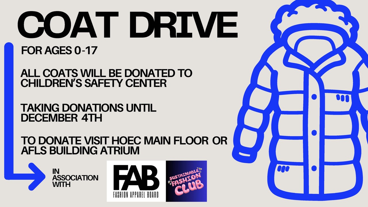 In association with the Fashion Apparel Board and the Sustainable Fashion Club, there is a coat drive for children ages 0-17. Donations will be given to the Children's Safety Center. Donations accepted until December 4th in the HOEC Main Floor or AFLS Building Atrium
